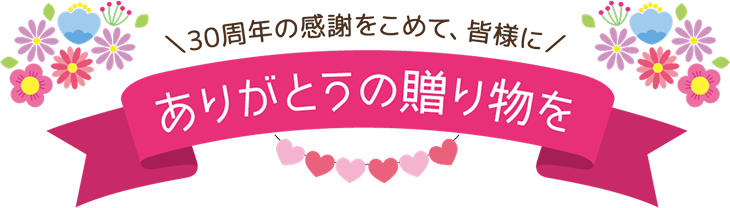 30周年の感謝を込めて、皆様にありがとうの贈り物を